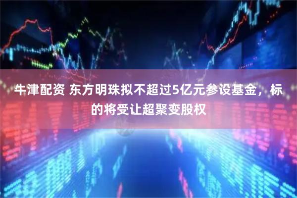 牛津配资 东方明珠拟不超过5亿元参设基金，标的将受让超聚变股权
