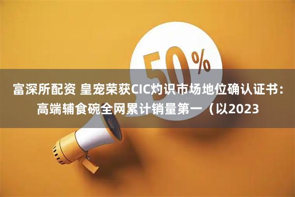 富深所配资 皇宠荣获CIC灼识市场地位确认证书：高端辅食碗全网累计销量第一（以2023