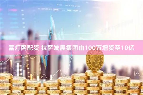 富灯网配资 拉萨发展集团由100万增资至10亿