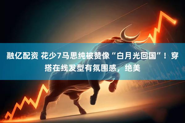 融亿配资 花少7马思纯被赞像“白月光回国”！穿搭在线发型有氛围感，绝美