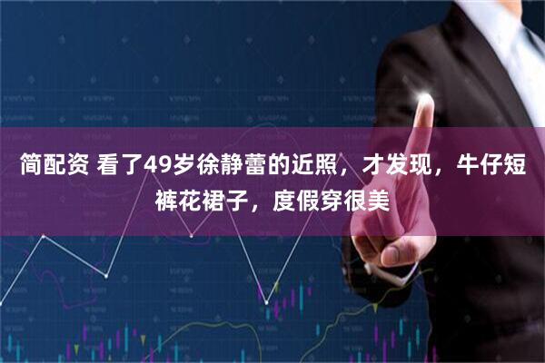 简配资 看了49岁徐静蕾的近照，才发现，牛仔短裤花裙子，度假穿很美