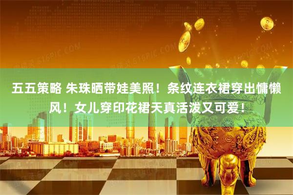 五五策略 朱珠晒带娃美照！条纹连衣裙穿出慵懒风！女儿穿印花裙天真活泼又可爱！