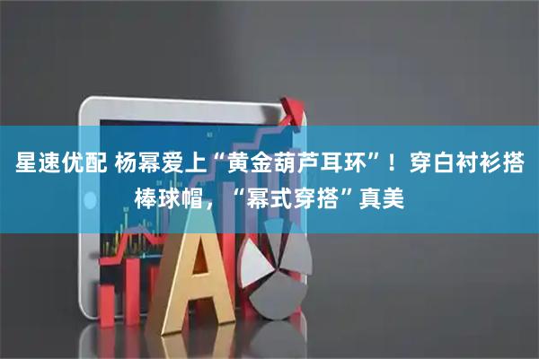 星速优配 杨幂爱上“黄金葫芦耳环”！穿白衬衫搭棒球帽，“幂式穿搭”真美