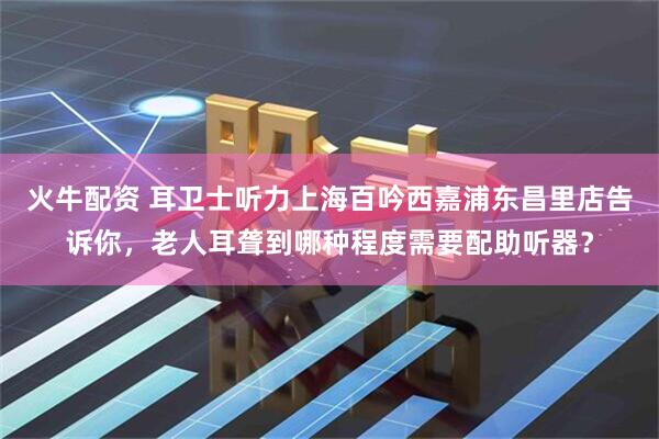 火牛配资 耳卫士听力上海百吟西嘉浦东昌里店告诉你，老人耳聋到哪种程度需要配助听器？