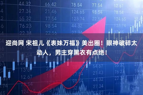 迎尚网 宋祖儿《表妹万福》美出圈！眼神破碎太动人，男主穿黑衣有点绝！