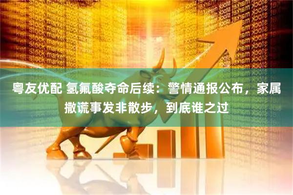 粤友优配 氢氟酸夺命后续：警情通报公布，家属撒谎事发非散步，到底谁之过