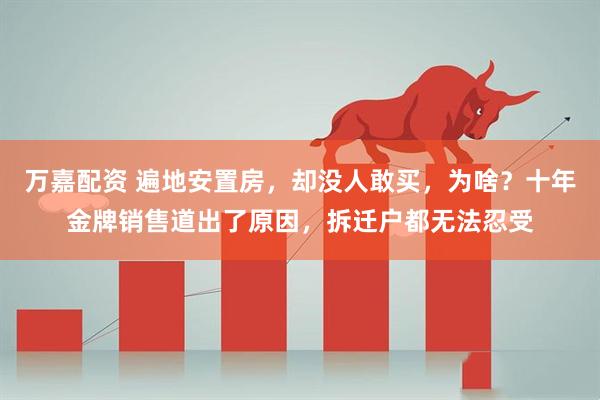 万嘉配资 遍地安置房，却没人敢买，为啥？十年金牌销售道出了原因，拆迁户都无法忍受