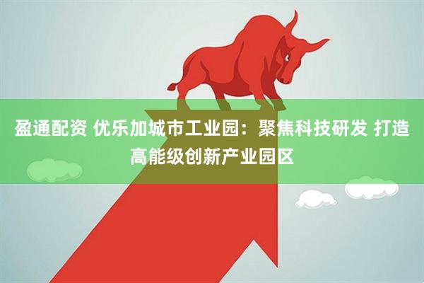 盈通配资 优乐加城市工业园：聚焦科技研发 打造高能级创新产业园区