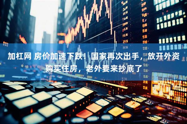 加杠网 房价加速下跌！国家再次出手，放开外资购买住房，老外要来抄底了
