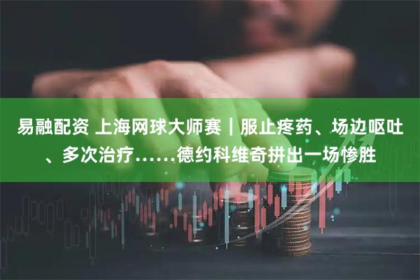 易融配资 上海网球大师赛｜服止疼药、场边呕吐、多次治疗……德约科维奇拼出一场惨胜