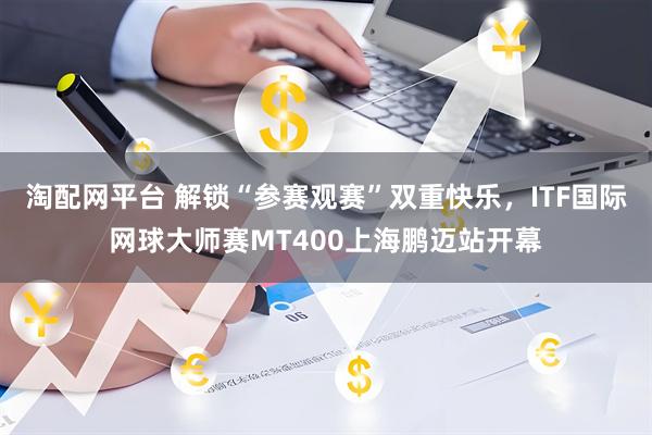 淘配网平台 解锁“参赛观赛”双重快乐，ITF国际网球大师赛MT400上海鹏迈站开幕