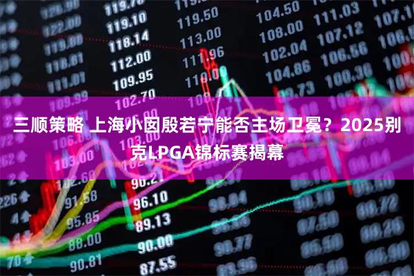 三顺策略 上海小囡殷若宁能否主场卫冕？2025别克LPGA锦标赛揭幕