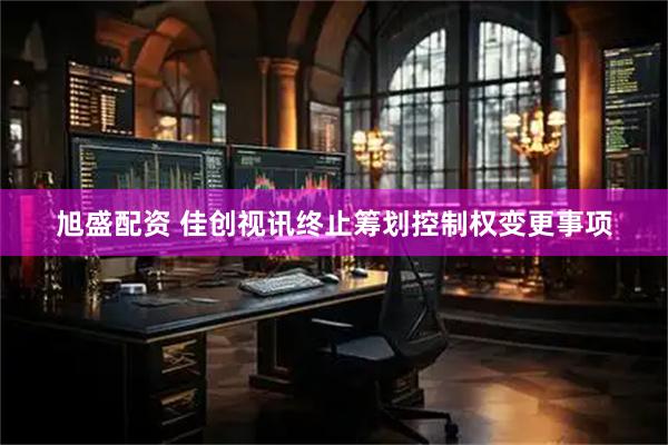 旭盛配资 佳创视讯终止筹划控制权变更事项