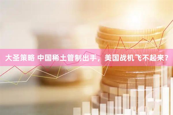 大圣策略 中国稀土管制出手，美国战机飞不起来？