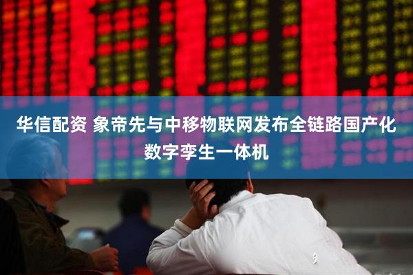 华信配资 象帝先与中移物联网发布全链路国产化数字孪生一体机