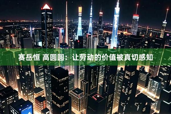 赛岳恒 高圆圆：让劳动的价值被真切感知