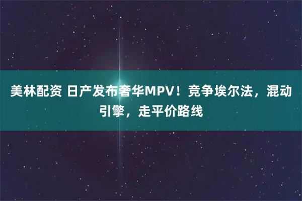 美林配资 日产发布奢华MPV！竞争埃尔法，混动引擎，走平价路线