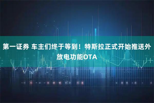 第一证券 车主们终于等到！特斯拉正式开始推送外放电功能OTA