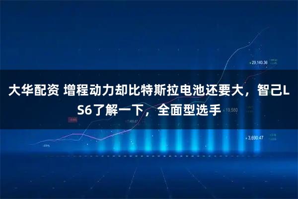 大华配资 增程动力却比特斯拉电池还要大，智己LS6了解一下，全面型选手