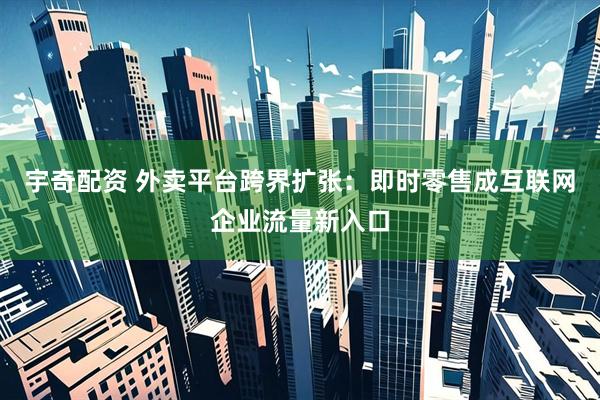 宇奇配资 外卖平台跨界扩张：即时零售成互联网企业流量新入口
