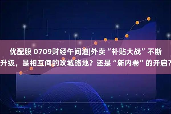 优配股 0709财经午间道|外卖“补贴大战”不断升级，是相互间的攻城略地？还是“新内卷”的开启？