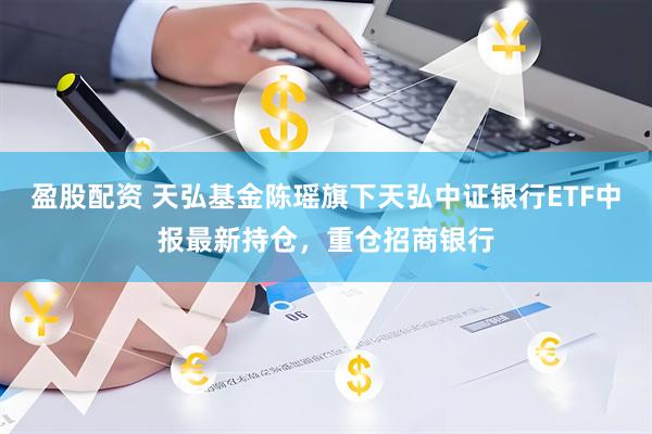 盈股配资 天弘基金陈瑶旗下天弘中证银行ETF中报最新持仓，重仓招商银行