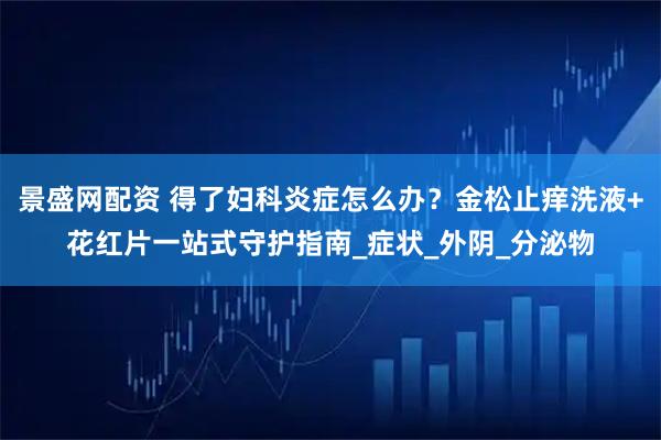 景盛网配资 得了妇科炎症怎么办？金松止痒洗液+花红片一站式守护指南_症状_外阴_分泌物