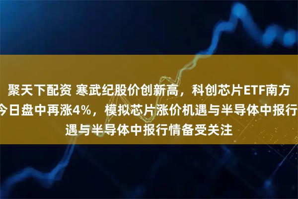 聚天下配资 寒武纪股价创新高，科创芯片ETF南方(588890)今日盘中再涨4%，模拟芯片涨价机遇与半导体中报行情备受关注