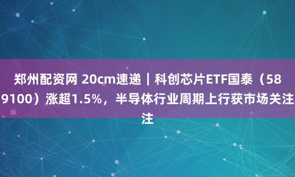 郑州配资网 20cm速递｜科创芯片ETF国泰（589100）涨超1.5%，半导体行业周期上行获市场关注