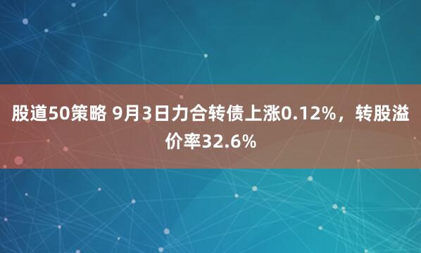 股道50策略 9月3日力合转债上涨0.12%，转股溢价率32.6%