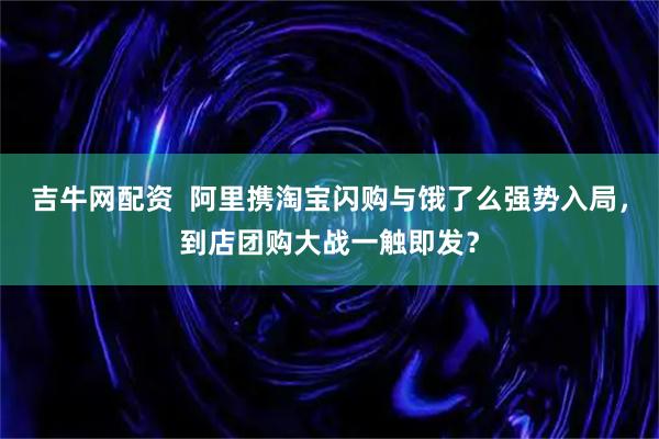 吉牛网配资  阿里携淘宝闪购与饿了么强势入局，到店团购大战一触即发？