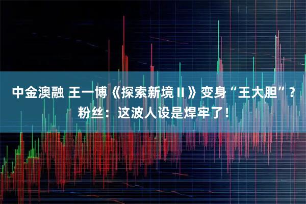 中金澳融 王一博《探索新境Ⅱ》变身“王大胆”？粉丝：这波人设是焊牢了！