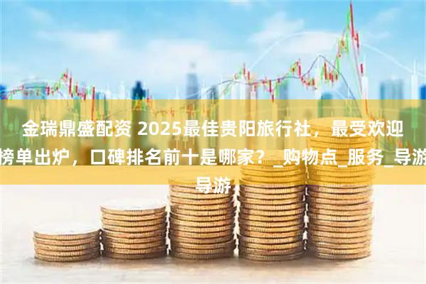 金瑞鼎盛配资 2025最佳贵阳旅行社，最受欢迎榜单出炉，口碑排名前十是哪家？_购物点_服务_导游