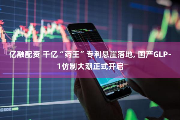 亿融配资 千亿“药王”专利悬崖落地, 国产GLP-1仿制大潮正式开启