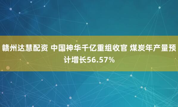赣州达慧配资 中国神华千亿重组收官 煤炭年产量预计增长56.57%